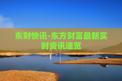 东财快讯-东方财富最新实时资讯速览