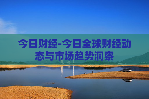 今日财经-今日全球财经动态与市场趋势洞察