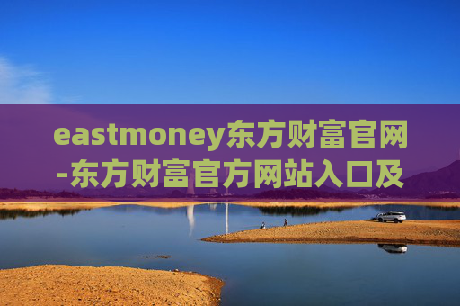 eastmoney东方财富官网-东方财富官方网站入口及使用指南