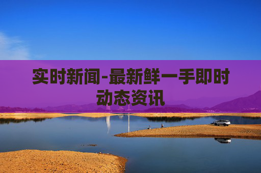 实时新闻-最新鲜一手即时动态资讯