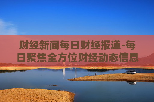 财经新闻每日财经报道-每日聚焦全方位财经动态信息