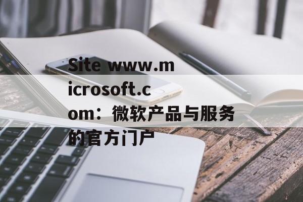 Site www.microsoft.com：微软产品与服务的官方门户