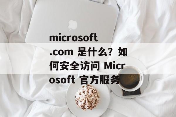microsoft .com 是什么？如何安全访问 Microsoft 官方服务