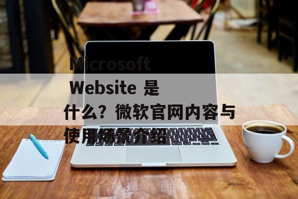  Microsoft Website 是什么？微软官网内容与使用场景介绍