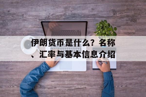 伊朗货币是什么？名称、汇率与基本信息介绍