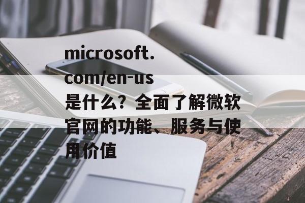 microsoft.com/en-us 是什么？全面了解微软官网的功能、服务与使用价值