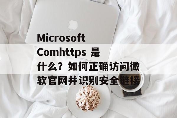 Microsoft Comhttps 是什么？如何正确访问微软官网并识别安全链接