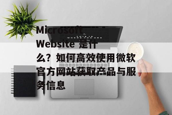 Microsoft Website 是什么？如何高效使用微软官方网站获取产品与服务信息