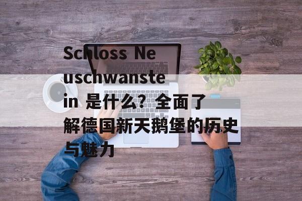 Schloss Neuschwanstein 是什么？全面了解德国新天鹅堡的历史与魅力