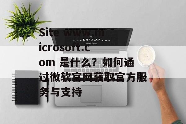 Site www.microsoft.com 是什么？如何通过微软官网获取官方服务与支持