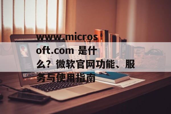 www.microsoft.com 是什么？微软官网功能、服务与使用指南