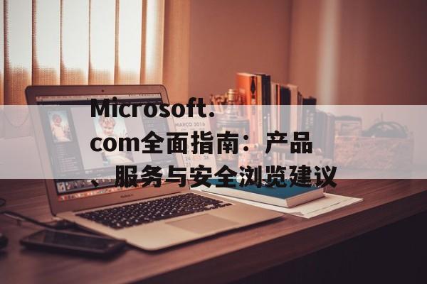 Microsoft.com全面指南：产品、服务与安全浏览建议