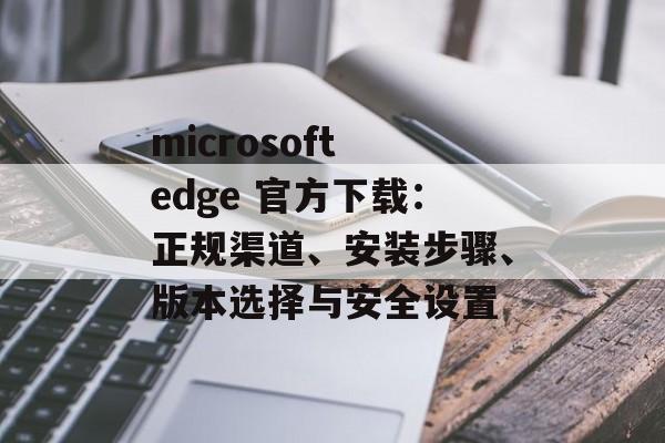 microsoft edge 官方下载：正规渠道、安装步骤、版本选择与安全设置