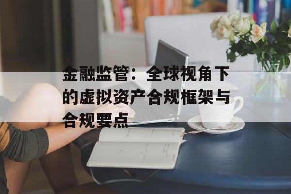 金融监管：全球视角下的虚拟资产合规框架与合规要点